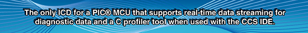 The only ICD for a PIC MCU that supports real-time data streaming for diagnostic data and a C profiler tool when used with the CCS IDE. The only ICD for a PIC MCU that supports real-time data streaming for diagnostic data and a C profiler tool when used with the CCS IDE.
